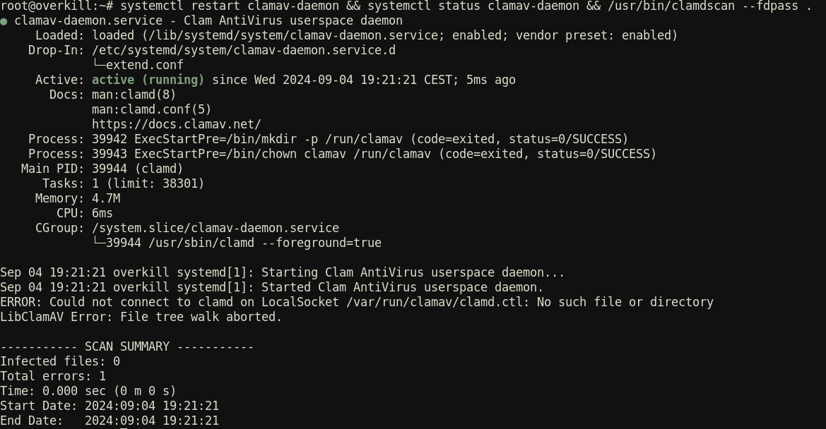 root@overkill:~# systemctl restart clamav-daemon && systemctl status clamav-daemon && /usr/bin/clamdscan --fdpass . ● clamav-daemon.service - Clam AntiVirus userspace daemon Loaded: loaded (/lib/systemd/system/clamav-daemon.service; enabled; vendor preset: enabled) Drop-In: /etc/systemd/system/clamav-daemon.service.d └─extend.conf Active: active (running) since Wed 2024-09-04 19:21:21 CEST; 5ms ago Docs: man:clamd(8) man:clamd.conf(5) https://docs.clamav.net/ Process: 39942 ExecStartPre=/bin/mkdir -p /run/clamav (code=exited, status=0/SUCCESS) Process: 39943 ExecStartPre=/bin/chown clamav /run/clamav (code=exited, status=0/SUCCESS) Main PID: 39944 (clamd) Tasks: 1 (limit: 38301) Memory: 4.7M CPU: 6ms CGroup: /system.slice/clamav-daemon.service └─39944 /usr/sbin/clamd --foreground=true  Sep 04 19:21:21 overkill systemd[1]: Starting Clam AntiVirus userspace daemon... Sep 04 19:21:21 overkill systemd[1]: Started Clam AntiVirus userspace daemon. ERROR: Could not connect to clamd on LocalSocket /var/run/clamav/clamd.ctl: No such file or directory LibClamAV Error: File tree walk aborted.  ----------- SCAN SUMMARY ----------- Infected files: 0 Total errors: 1 Time: 0.000 sec (0 m 0 s) Start Date: 2024:09:04 19:21:21 End Date: 2024:09:04 19:21:21